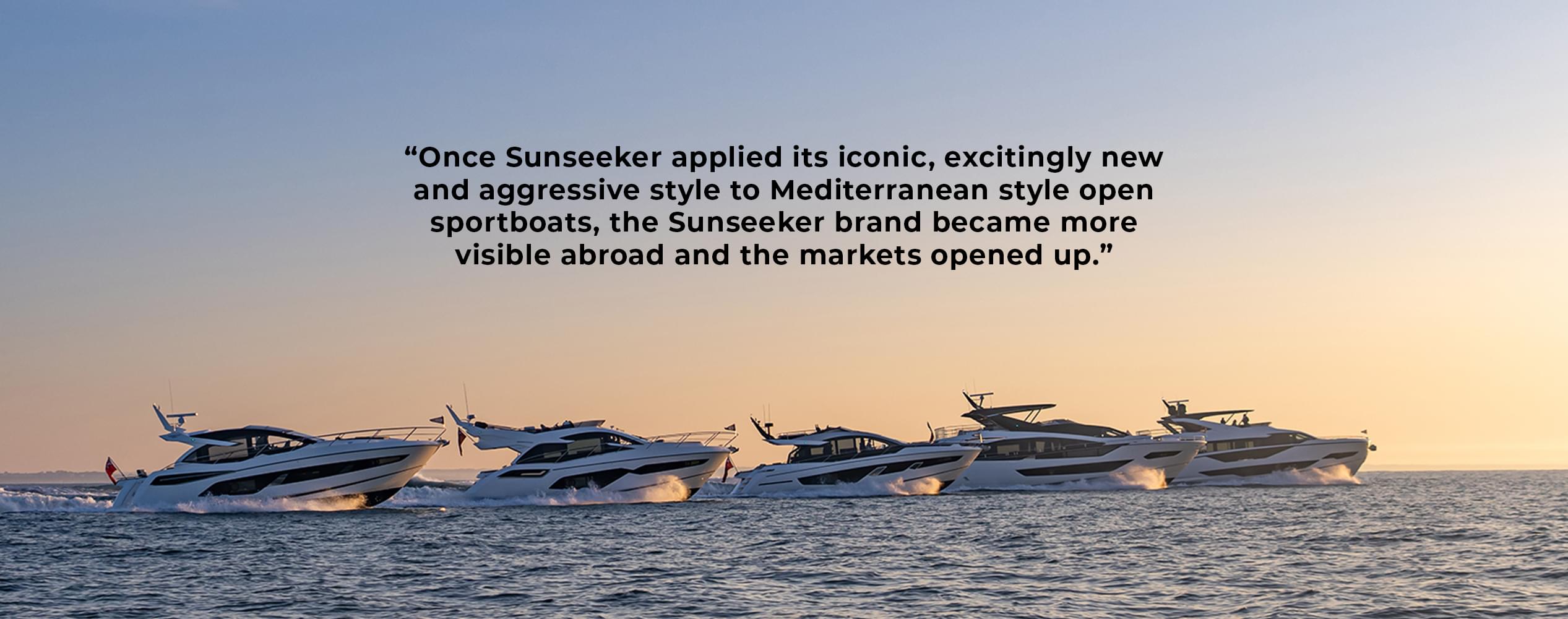 Sunseeker Famous Five with quote 'Once Sunseeker applied its iconic, excitingly new and aggressive style to Mediterranean style open sportsboats, the Sunseeker brand became more visible abroad and the markets opened up' Sunseeker Famous Five with quote 'Once Sunseeker applied its iconic, excitingly new and aggressive style to Mediterranean style open sportsboats, the Sunseeker brand became more visible abroad and the markets opened up'